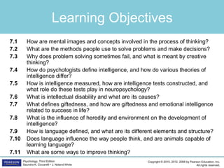 Copyright © 2015, 2012, 2008 by Pearson Education, Inc.
All rights reserved.
Psychology, Third Edition
Saundra K. Ciccarelli • J. Noland White
Learning Objectives
7.1 How are mental images and concepts involved in the process of thinking?
7.2 What are the methods people use to solve problems and make decisions?
7.3 Why does problem solving sometimes fail, and what is meant by creative
thinking?
7.4 How do psychologists define intelligence, and how do various theories of
intelligence differ?
7.5 How is intelligence measured, how are intelligence tests constructed, and
what role do these tests play in neuropsychology?
7.6 What is intellectual disability and what are its causes?
7.7 What defines giftedness, and how are giftedness and emotional intelligence
related to success in life?
7.8 What is the influence of heredity and environment on the development of
intelligence?
7.9 How is language defined, and what are its different elements and structure?
7.10 Does language influence the way people think, and are animals capable of
learning language?
7.11 What are some ways to improve thinking?
 