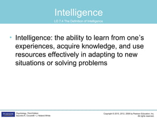 Copyright © 2015, 2012, 2008 by Pearson Education, Inc.
All rights reserved.
Psychology, Third Edition
Saundra K. Ciccarelli • J. Noland White
Intelligence
• Intelligence: the ability to learn from one’s
experiences, acquire knowledge, and use
resources effectively in adapting to new
situations or solving problems
LO 7.4 The Definition of Intelligence
 