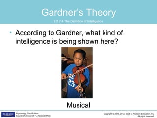 Copyright © 2015, 2012, 2008 by Pearson Education, Inc.
All rights reserved.
Psychology, Third Edition
Saundra K. Ciccarelli • J. Noland White
Gardner’s Theory
• According to Gardner, what kind of
intelligence is being shown here?
Musical
LO 7.4 The Definition of Intelligence
 
