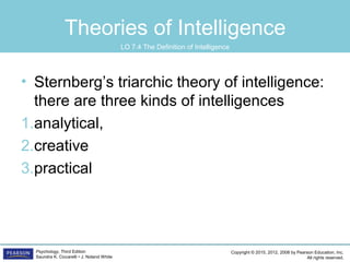 Copyright © 2015, 2012, 2008 by Pearson Education, Inc.
All rights reserved.
Psychology, Third Edition
Saundra K. Ciccarelli • J. Noland White
Theories of Intelligence
• Sternberg’s triarchic theory of intelligence:
there are three kinds of intelligences
1.analytical,
2.creative
3.practical
LO 7.4 The Definition of Intelligence
 