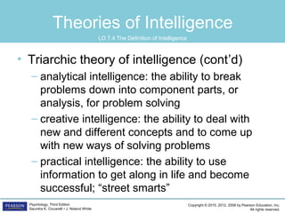 Copyright © 2015, 2012, 2008 by Pearson Education, Inc.
All rights reserved.
Psychology, Third Edition
Saundra K. Ciccarelli • J. Noland White
Theories of Intelligence
• Triarchic theory of intelligence (cont’d)
– analytical intelligence: the ability to break
problems down into component parts, or
analysis, for problem solving
– creative intelligence: the ability to deal with
new and different concepts and to come up
with new ways of solving problems
– practical intelligence: the ability to use
information to get along in life and become
successful; “street smarts”
LO 7.4 The Definition of Intelligence
 
