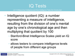 Copyright © 2015, 2012, 2008 by Pearson Education, Inc.
All rights reserved.
Psychology, Third Edition
Saundra K. Ciccarelli • J. Noland White
IQ Tests
• Intelligence quotient (IQ): a number
representing a measure of intelligence,
resulting from the division of one’s mental
age by one’s chronological age and then
multiplying that quotient by 100
– Stanford-Binet Intelligence Scales yield an IQ
score
– allows testers to compare intelligence levels
of people from different age groups
LO 7.5 Measuring Intelligence and How Intelligence Tests Are Constructed
 