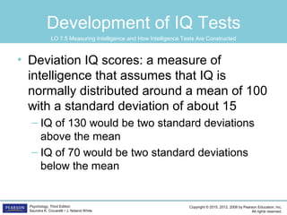 Copyright © 2015, 2012, 2008 by Pearson Education, Inc.
All rights reserved.
Psychology, Third Edition
Saundra K. Ciccarelli • J. Noland White
Development of IQ Tests
• Deviation IQ scores: a measure of
intelligence that assumes that IQ is
normally distributed around a mean of 100
with a standard deviation of about 15
– IQ of 130 would be two standard deviations
above the mean
– IQ of 70 would be two standard deviations
below the mean
LO 7.5 Measuring Intelligence and How Intelligence Tests Are Constructed
 