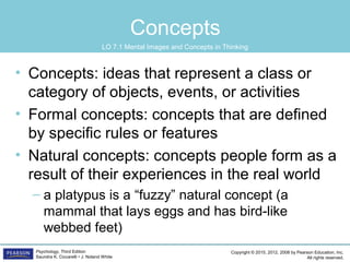 Copyright © 2015, 2012, 2008 by Pearson Education, Inc.
All rights reserved.
Psychology, Third Edition
Saundra K. Ciccarelli • J. Noland White
Concepts
• Concepts: ideas that represent a class or
category of objects, events, or activities
• Formal concepts: concepts that are defined
by specific rules or features
• Natural concepts: concepts people form as a
result of their experiences in the real world
– a platypus is a “fuzzy” natural concept (a
mammal that lays eggs and has bird-like
webbed feet)
LO 7.1 Mental Images and Concepts in Thinking
 