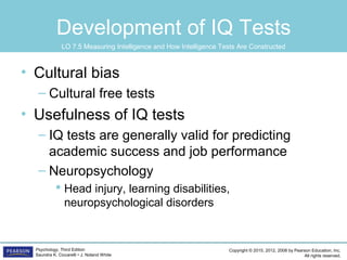 Copyright © 2015, 2012, 2008 by Pearson Education, Inc.
All rights reserved.
Psychology, Third Edition
Saundra K. Ciccarelli • J. Noland White
Development of IQ Tests
• Cultural bias
– Cultural free tests
• Usefulness of IQ tests
– IQ tests are generally valid for predicting
academic success and job performance
– Neuropsychology
 Head injury, learning disabilities,
neuropsychological disorders
LO 7.5 Measuring Intelligence and How Intelligence Tests Are Constructed
 