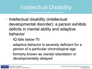 Copyright © 2015, 2012, 2008 by Pearson Education, Inc.
All rights reserved.
Psychology, Third Edition
Saundra K. Ciccarelli • J. Noland White
Intellectual Disability
• Intellectual disability (intellectual
developmental disorder): a person exhibits
deficits in mental ability and adaptive
behavior
– IQ falls below 70
– adaptive behavior is severely deficient for a
person of a particular chronological age
– formerly known as mental retardation or
developmentally delayed
LO 7.6 Intellectual Disability and Its Causes
 