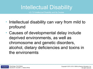 Copyright © 2015, 2012, 2008 by Pearson Education, Inc.
All rights reserved.
Psychology, Third Edition
Saundra K. Ciccarelli • J. Noland White
Intellectual Disability
• Intellectual disability can vary from mild to
profound
• Causes of developmental delay include
deprived environments, as well as
chromosome and genetic disorders,
alcohol, dietary deficiencies and toxins in
the environemts
LO 7.6 Intellectual Disability and Its Causes
 