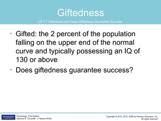 Copyright © 2015, 2012, 2008 by Pearson Education, Inc.
All rights reserved.
Psychology, Third Edition
Saundra K. Ciccarelli • J. Noland White
Giftedness
• Gifted: the 2 percent of the population
falling on the upper end of the normal
curve and typically possessing an IQ of
130 or above
• Does giftedness guarantee success?
LO 7.7 Giftedness and Does Giftedness Guarantee Success
 