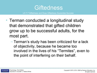 Copyright © 2015, 2012, 2008 by Pearson Education, Inc.
All rights reserved.
Psychology, Third Edition
Saundra K. Ciccarelli • J. Noland White
Giftedness
• Terman conducted a longitudinal study
that demonstrated that gifted children
grow up to be successful adults, for the
most part.
– Terman’s study has been criticized for a lack
of objectivity, because he became too
involved in the lives of his “Termites”, even to
the point of interfering on their behalf.
LO 7.7 Giftedness and Does Giftedness Guarantee Success
 