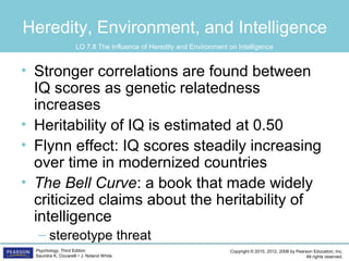 Copyright © 2015, 2012, 2008 by Pearson Education, Inc.
All rights reserved.
Psychology, Third Edition
Saundra K. Ciccarelli • J. Noland White
Heredity, Environment, and Intelligence
• Stronger correlations are found between
IQ scores as genetic relatedness
increases
• Heritability of IQ is estimated at 0.50
• Flynn effect: IQ scores steadily increasing
over time in modernized countries
• The Bell Curve: a book that made widely
criticized claims about the heritability of
intelligence
– stereotype threat
LO 7.8 The Influence of Heredity and Environment on Intelligence
 