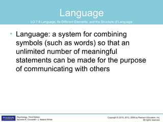 Copyright © 2015, 2012, 2008 by Pearson Education, Inc.
All rights reserved.
Psychology, Third Edition
Saundra K. Ciccarelli • J. Noland White
Language
• Language: a system for combining
symbols (such as words) so that an
unlimited number of meaningful
statements can be made for the purpose
of communicating with others
LO 7.9 Language, Its Different Elements, and the Structure of Language
 