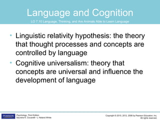 Copyright © 2015, 2012, 2008 by Pearson Education, Inc.
All rights reserved.
Psychology, Third Edition
Saundra K. Ciccarelli • J. Noland White
Language and Cognition
• Linguistic relativity hypothesis: the theory
that thought processes and concepts are
controlled by language
• Cognitive universalism: theory that
concepts are universal and influence the
development of language
LO 7.10 Language, Thinking, and Are Animals Able to Learn Language
 