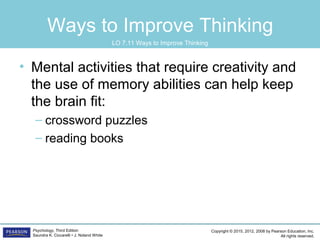 Copyright © 2015, 2012, 2008 by Pearson Education, Inc.
All rights reserved.
Psychology, Third Edition
Saundra K. Ciccarelli • J. Noland White
Ways to Improve Thinking
• Mental activities that require creativity and
the use of memory abilities can help keep
the brain fit:
– crossword puzzles
– reading books
LO 7.11 Ways to Improve Thinking
 