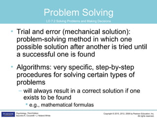 Copyright © 2015, 2012, 2008 by Pearson Education, Inc.
All rights reserved.
Psychology, Third Edition
Saundra K. Ciccarelli • J. Noland White
Problem Solving
• Trial and error (mechanical solution):
problem-solving method in which one
possible solution after another is tried until
a successful one is found
• Algorithms: very specific, step-by-step
procedures for solving certain types of
problems
– will always result in a correct solution if one
exists to be found
 e.g., mathematical formulas
LO 7.2 Solving Problems and Making Decisions
 
