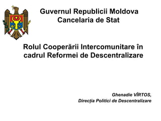 Guvernul Republicii Moldova
        Cancelaria de Stat


Rolul Cooperării Intercomunitare în
cadrul Reformei de Descentralizare




                                  Ghenadie VÎRTOS,
                Direcţia Politici de Descentralizare
 