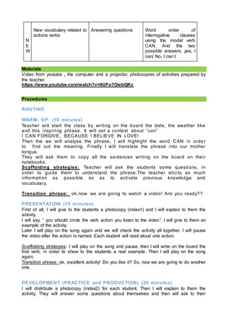 N
E
W
New vocabulary related to
actions verbs
Answering questions Word order of
interrogative clauses
using the modal verb
CAN. And the two
possible answers, yes, I
can/ No, I can´t
Materials
Video from youtube , the computer and a projector, photocopies of activities prepared by
the teacher.
https://www.youtube.com/watch?v=9UFo7OwbQKc
Procedures
ROUTINE
WARM- UP: (10 minutes)
Teacher will start the class by writing on the board the date, the weather like
and this inspiring phrase. It will set a context about “can”
I CAN FORGIVE, BECAUSE I BELIEVE IN LOVE!
Then the we will analyse the phrase, I will highlight the word CAN in orde r
to find out the meaning. Finally I will translate the phrase into our mother
tongue.
They will ask them to copy all the sentences writing on the board on their
notebooks.
Scaffolding strategies: Teacher will ask the students some questions, in
order to guide them to understand the phrase.The teacher elicits as much
information as possible so as to activate previous knowledge and
vocabulary.
Transition phrase: ok,now we are going to watch a video! Are you ready??
PRESENTATION (15 minutes)
First of all, I will give to the students a photocopy (index1) and I will explain to them the
activity.
I will say, “ you should circle the verb action you listen to the video”. I will give to them an
example of the activity.
Later I will play on the song again and we will check the activity all together. I will pause
the video after the action is named. Each student will read aloud one action.
Scaffolding strategies: I will play on the song and pause, then I will write on the board the
first verb, in order to show to the students a real example. Then I will play on the song
again.
Transition phrase: ok, excellent activity! Do you like it? So, now we are going to do another
one.
DEVELOPMENT (PRACTICE and PRODUCTION) (20 minutes)
I will distribute a photocopy (index2) for each student. Then I will explain to them the
activity. They will answer some questions about themselves and then will ask to their
 