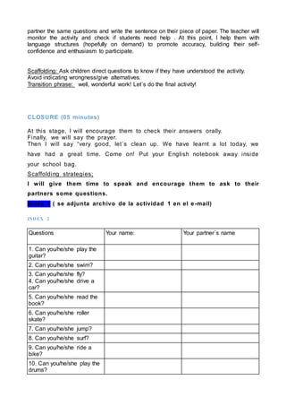 partner the same questions and write the sentence on their piece of paper. The teacher will
monitor the activity and check if students need help . At this point, I help them with
language structures (hopefully on demand) to promote accuracy, building their self-
confidence and enthusiasm to participate.
Scaffolding: Ask children direct questions to know if they have understood the activity.
Avoid indicating wrongness/give alternatives.
Transition phrase: well, wonderful work! Let´s do the final activity!
CLOSURE (05 minutes)
At this stage, I will encourage them to check their answers orally.
Finally, we will say the prayer.
Then I will say “very good, let´s clean up. We have learnt a lot today, we
have had a great time. Come on! Put your English notebook away inside
your school bag.
Scaffolding strategies;
I will give them time to speak and encourage them to ask to their
partners some questions.
Index 1 ( se adjunta archivo de la actividad 1 en el e-mail)
INDEX 2
Questions Your name: Your partner´s name
1. Can you/he/she play the
guitar?
2. Can you/he/she swim?
3. Can you/he/she fly?
4. Can you/he/she drive a
car?
5. Can you/he/she read the
book?
6. Can you/he/she roller
skate?
7. Can you/he/she jump?
8. Can you/he/she surf?
9. Can you/he/she ride a
bike?
10. Can you/he/she play the
drums?
 
