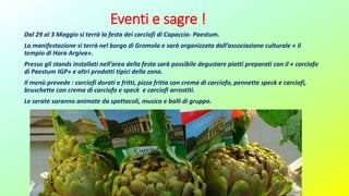 Eventi e sagre !
Dal 29 al 3 Maggio si terrà la festa dei carciofi di Capaccio- Paestum.
La manifestazione si terrà nel borgo di Gromola e sarà organizzata dall’associazione culturale « il
tempio di Hora Argiva».
Presso gli stands installati nell’area della festa sarà possibile degustare piatti preparati con il « carciofo
di Paestum IGP» e altri prodotti tipici della zona.
Il menù prevede : carciofi dorati e fritti, pizza fritta con crema di carciofo, pennette speck e carciofi,
bruschette con crema di carciofo e speck e carciofi arrostiti.
Le serate saranno animate da spettacoli, musica e balli di gruppo.
 