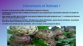 Evénements et festivals !
• De 29 au 3 mai aura lieu la fête d'artichauts á Capaccio- Paestum .
• L'événement aura lieu dans le village de Gromola et sera organisé par l'association culturelle «le temple de
Hora Argiva . "
• Aux stands installés dans le festival, vous pourrez déguster des plats préparés avec l’ « artichaut de Paestum
IGP» et d'autres produits locaux .
• Au menu: des artichauts et doré frit , frit pizza avec crème d'artichaut , penne lard et artichauts , bruschetta
avec de la crème d'artichaut et le bacon et les artichauts rôtis .
• La soirée sera animée par des spectacles , de la musique et des groupes de danse .
 