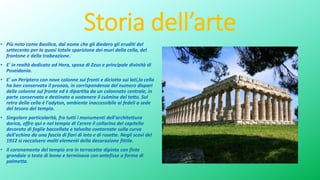 Storia dell’arte
• Più noto come Basilica, dal nome che gli diedero gli eruditi del
settecento per la quasi totale sparizione dei muri della cella, del
frontone e della trabeazione.
• E' in realtà dedicato ad Hera, sposa di Zeus e principale divinità di
Poseidonia.
• E' un Periptero con nove colonne sui fronti e diciotto sui lati,la cella
ha ben conservato il pronao, in corrispondenza del numero dispari
delle colonne sul fronte ed è dipartita da un colonnato centrale, in
parte conservato e destinato a sostenere il culmine del tetto. Sul
retro della cella è l'adyton, ambiente inaccessibile ai fedeli a sede
del tesoro del tempio.
• Singolare particolarità, fra tutti i monumenti dell'architettura
dorica, offre qui e nel tempio di Cerere il collarino del capitello
decorato di foglie baccellate e talvolta contornate sulla curva
dell'echino da una fascia di fiori di loto e di rosette. Negli scavi del
1912 si raccolsero molti elementi della decorazione fittile.
• Il coronamento del tempio era in terracotta dipinta con finte
grondaie a testa di leone e terminava con antefisse a forma di
palmetta.
 