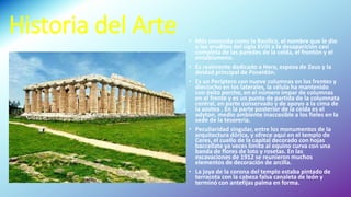 Historia del Arte • Más conocida como la Basílica, el nombre que le dio
a los eruditos del siglo XVIII a la desaparición casi
completa de las paredes de la celda, el frontón y el
entablameno.
• Es realmente dedicado a Hera, esposa de Zeus y la
deidad principal de Poseidón.
• Es un Periptero con nueve columnas en los frentes y
dieciocho en los laterales, la célula ha mantenido
con éxito porche, en el número impar de columnas
en el frente y es un punto de partida de la columnata
central, en parte conservado y de apoyo a la cima de
la azotea . En la parte posterior de la celda es el
adyton, medio ambiente inaccesible a los fieles en la
sede de la tesorería.
• Peculiaridad singular, entre los monumentos de la
arquitectura dórica, y ofrece aquí en el templo de
Ceres, el cuello de la capital decorado con hojas
baccellate ya veces limita al equino curva con una
banda de flores de loto y rosetas. En las
excavaciones de 1912 se reunieron muchos
elementos de decoración de arcilla.
• La joya de la corona del templo estaba pintado de
terracota con la cabeza falsa canaleta de león y
terminó con antefijas palma en forma.
• t
 
