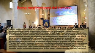 Borsa mediterranea del turismo
• La Borsa Mediterranea del Turismo Archeologico è un evento originale nel suo genere: sede dell’unico
Salone espositivo al mondo del patrimonio archeologico e di ArcheoVirtual, l’innovativa mostra
internazionale di tecnologie multimediali, interattive e virtuali; luogo di approfondimento e divulgazione
di temi dedicati al turismo culturale ed al patrimonio; occasione di incontro per gli addetti ai lavori, per gli
operatori turistici e culturali, per i viaggiatori, per gli appassionati; opportunità di business. Ogni anno la
Borsa promuove la cooperazione tra i popoli attraverso la partecipazione e lo scambio di esperienze.
Numerose le sezioni speciali: gli Incontri con i Protagonisti; i Laboratori di Archeologia Sperimentale; gli
ArcheoIncontri per la presentazione di conferenze stampa e progetti di sviluppo territoriale; il Premio
“Paestum Archeologia” assegnato a coloro che contribuiscono alla valorizzazione del patrimonio culturale;
ArcheoLavoro orientamento ai Corsi di Laurea e Master in Beni Culturali e Archeologia, presentazione
delle figure professionali e delle competenze emergenti; il Premio “A. Fiammenghi” per la migliore tesi di
laurea sul turismo archeologico; il programma di visite guidate ed educational per giornalisti e visitatori.
 