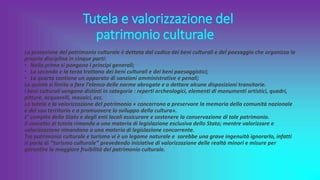 Tutela e valorizzazione del
patrimonio culturale
La protezione del patrimonio culturale è dettata dal codice dei beni culturali e del paesaggio che organizza la
propria disciplina in cinque parti:
• Nella prima si pongono i principi generali;
• La seconda e la terza trattano dei beni culturali e dei beni paesaggistici;
• La quarta contiene un apparato di sanzioni amministrative e penali;
La quinta si limita a fare l’elenco delle norme abrogate e a dettare alcune disposizioni transitorie.
I beni culturali vengono distinti in categorie : reperti archeologici, elementi di monumenti artistici, quadri,
pitture, acquarelli, mosaici, ecc.
La tutela e la valorizzazione del patrimonio « concorrono a preservare la memoria della comunità nazionale
e del suo territorio e a promuovere lo sviluppo della cultura».
E’ compito dello Stato e degli enti locali assicurare e sostenere la conservazione di tale patrimonio.
Il concetto di tutela rimanda a una materia di legislazione esclusiva dello Stato; mentre valorizzare e
valorizzazione rimandano a una materia di legislazione concorrente.
Tra patrimonio culturale e turismo vi è un legame naturale e sarebbe una grave ingenuità ignorarlo, infatti
si parla di ‘’turismo culturale’’ prevedendo iniziative di valorizzazione delle realtà minori e misure per
garantire la maggiore fruibilità del patrimonio culturale.
 