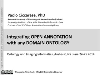 OpenAnnotationandDomainOntologies–PaoloCiccarese
Integrating OPEN ANNOTATION
with any DOMAIN ONTOLOGY
Paolo Ciccarese, PhD
Assistant Professor of Neurology at Harvard Medical School
Knowledge Architect of the MGH Biomedical Informatics Core
Co-chair of the W3C Open Annotation Community Group
Ontology and Imaging Informatics, Amherst, NY, June 24-25 2014
Thanks to Tim Clark, MIND Informatics Director
 