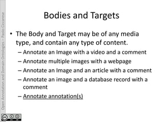 OpenAnnotationandDomainOntologies–PaoloCiccarese
Bodies and Targets
• The Body and Target may be of any media
type, and contain any type of content.
– Annotate an Image with a video and a comment
– Annotate multiple images with a webpage
– Annotate an Image and an article with a comment
– Annotate an image and a database record with a
comment
– Annotate annotation(s)
 