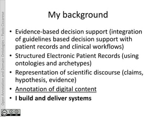 OpenAnnotationandDomainOntologies–PaoloCiccarese
My background
• Evidence-based decision support (integration
of guidelines based decision support with
patient records and clinical workflows)
• Structured Electronic Patient Records (using
ontologies and archetypes)
• Representation of scientific discourse (claims,
hypothesis, evidence)
• Annotation of digital content
• I build and deliver systems
 