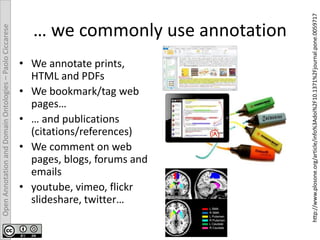 OpenAnnotationandDomainOntologies–PaoloCiccarese
… we commonly use annotation
• We annotate prints,
HTML and PDFs
• We bookmark/tag web
pages…
• … and publications
(citations/references)
• We comment on web
pages, blogs, forums and
emails
• youtube, vimeo, flickr
slideshare, twitter…
http://www.plosone.org/article/info%3Adoi%2F10.1371%2Fjournal.pone.0059717
 