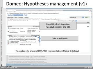 OpenAnnotationandDomainOntologies–PaoloCiccarese
Domeo: Hypotheses management (v1)
Translates into a formal OWL/RDF representation (SWAN Ontology)
Possibility for integrating
Nanopublications and BEL
Data as evidence
Paolo Ciccarese, PhD DILS 2013
 