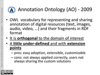 OpenAnnotationandDomainOntologies–PaoloCiccarese
Annotation Ontology (AO) - 2009
• OWL vocabulary for representing and sharing
annotation of digital resources (text, images,
audio, video, …) and their fragments in RDF
format
• It is orthogonal to the domain of interest
• A little under-defined and with extension
points
– pros: easy adoption, extensible, customizable
– cons: not always applied correctly, users not
always sharing the custom solutions
 