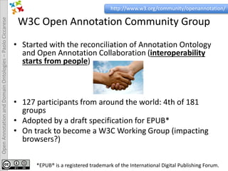 OpenAnnotationandDomainOntologies–PaoloCiccarese
W3C Open Annotation Community Group
• Started with the reconciliation of Annotation Ontology
and Open Annotation Collaboration (interoperability
starts from people)
• 127 participants from around the world: 4th of 181
groups
• Adopted by a draft specification for EPUB*
• On track to become a W3C Working Group (impacting
browsers?)
http://www.w3.org/community/openannotation/
*EPUB® is a registered trademark of the International Digital Publishing Forum.
 
