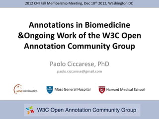 2012 CNI Fall Membership Meeting, Dec 10th 2012, Washington DC




  Annotations in Biomedicine
&Ongoing Work of the W3C Open
 Annotation Community Group
               Paolo Ciccarese, PhD
                   paolo.ciccarese@gmail.com



                 Mass General Hospital         Harvard Medical School
 