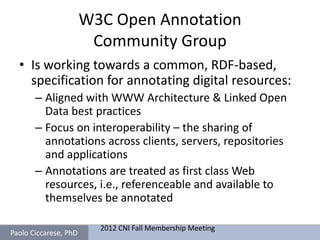 W3C Open Annotation
                        Community Group
  • Is working towards a common, RDF-based,
    specification for annotating digital resources:
       – Aligned with WWW Architecture & Linked Open
         Data best practices
       – Focus on interoperability – the sharing of
         annotations across clients, servers, repositories
         and applications
       – Annotations are treated as first class Web
         resources, i.e., referenceable and available to
         themselves be annotated

                         2012 CNI Fall Membership Meeting
Paolo Ciccarese, PhD
 