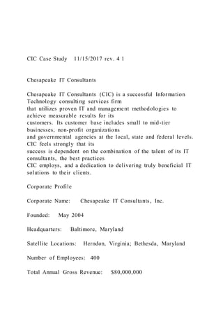 CIC Case Study 11/15/2017 rev. 4 1
Chesapeake IT Consultants
Chesapeake IT Consultants (CIC) is a successful Information
Technology consulting services firm
that utilizes proven IT and management methodologies to
achieve measurable results for its
customers. Its customer base includes small to mid-tier
businesses, non-profit organizations
and governmental agencies at the local, state and federal levels.
CIC feels strongly that its
success is dependent on the combination of the talent of its IT
consultants, the best practices
CIC employs, and a dedication to delivering truly beneficial IT
solutions to their clients.
Corporate Profile
Corporate Name: Chesapeake IT Consultants, Inc.
Founded: May 2004
Headquarters: Baltimore, Maryland
Satellite Locations: Herndon, Virginia; Bethesda, Maryland
Number of Employees: 400
Total Annual Gross Revenue: $80,000,000
 