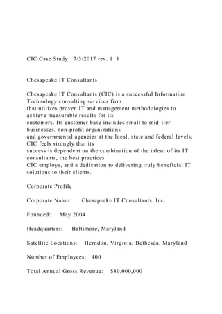 CIC Case Study 7/3/2017 rev. 1 1
Chesapeake IT Consultants
Chesapeake IT Consultants (CIC) is a successful Information
Technology consulting services firm
that utilizes proven IT and management methodologies to
achieve measurable results for its
customers. Its customer base includes small to mid-tier
businesses, non-profit organizations
and governmental agencies at the local, state and federal levels.
CIC feels strongly that its
success is dependent on the combination of the talent of its IT
consultants, the best practices
CIC employs, and a dedication to delivering truly beneficial IT
solutions to their clients.
Corporate Profile
Corporate Name: Chesapeake IT Consultants, Inc.
Founded: May 2004
Headquarters: Baltimore, Maryland
Satellite Locations: Herndon, Virginia; Bethesda, Maryland
Number of Employees: 400
Total Annual Gross Revenue: $80,000,000
 