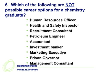 6. Which of the following are NOT
possible career options for a chemistry
graduate?
             Human Resources Officer
             Health and Safety Inspector
             Recruitment Consultant
             Petroleum Engineer
             Accountant
             Investment banker
             Marketing Executive
             Prison Governor
             Management Consultant
 