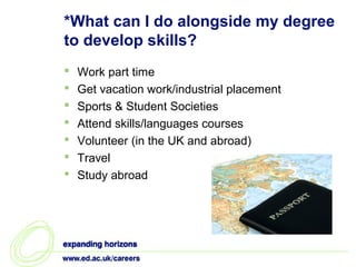 *What can I do alongside my degree
to develop skills?
   Work part time
   Get vacation work/industrial placement
   Sports & Student Societies
   Attend skills/languages courses
   Volunteer (in the UK and abroad)
   Travel
   Study abroad
 