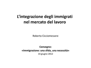 L’integrazione degli immigrati
    nel mercato del lavoro

           Roberto Cicciomessere


                Convegno:
  «Immigrazione: una sfida, una necessità»
               14 giugno 2012
 