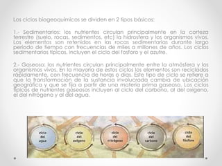 Los ciclos biogeoquímicos se dividen en 2 tipos básicos:
1.- Sedimentarios: los nutrientes circulan principalmente en la corteza
terrestre (suelo, rocas, sedimentos, etc) la hidrosfera y los organismos vivos.
Los elementos son retenidos en las rocas sedimentarias durante largo
periodo de tiempo con frecuencias de miles a millones de años. Los ciclos
sedimentarios típicos, incluyen el ciclo del fosforo y el azufre.
2.- Gaseoso: los nutrientes circulan principalmente entre la atmósfera y los
organismos vivos. En la mayoría de estos ciclos los elementos son reciclados
rápidamente, con frecuencia de horas o días. Este tipo de ciclo se refiere a
que la transformación de la sustancia involucrada cambia de ubicación
geográfica y que se fija a partir de una materia prima gaseosa. Los ciclos
típicos de nutrientes gaseosos incluyen al ciclo del carbono, al del oxigeno,
el del nitrógeno y al del agua.
 