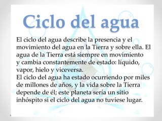 Ciclo del agua
El ciclo del agua describe la presencia y el
movimiento del agua en la Tierra y sobre ella. El
agua de la Tierra está siempre en movimiento
y cambia constantemente de estado: líquido,
vapor, hielo y viceversa.
El ciclo del agua ha estado ocurriendo por miles
de millones de años, y la vida sobre la Tierra
depende de él; este planeta sería un sitio
inhóspito si el ciclo del agua no tuviese lugar.
 