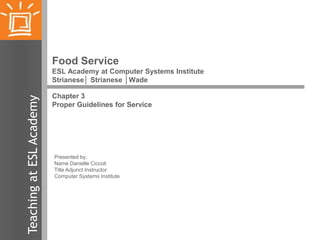 Food Service

Teaching at ESL Academy

ESL Academy at Computer Systems Institute
Strianese│ Strianese │Wade
Chapter 3
Proper Guidelines for Service

Presented by:
Name Danielle Ciccoli
Title Adjunct Instructor
Computer Systems Institute

 