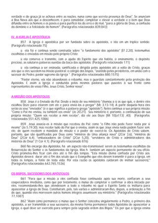 verdade e de graça já se achava entre as nações, numa como que secreta presença de Deus". Se anunciam
a Boa Nova aos que a desconhecem, é para consolidar, completar e elevar a verdade e o bem que Deus
difundiu entre os homens e os povos e para purificá-los do erro e do mal, "para a glória de Deus, a confusão
do demônio e a felicidade do homem''. (Parágrafos relacionados 839,843)


IV. A IGREJA É APOSTÓLICA
      857 A Igreja é apostólica por ser fundada sobre os apóstolos, e isto em um tríplice sentido:
(Parágrafo relacionado 75)
        ü ela foi e continua sendo construída sobre "o fundamento dos apóstolos" (Ef 2,20), testemunhas
escolhidas e enviadas em missão pelo próprio Cristo;
       ü ela conserva e transmite, com a ajuda do Espírito que ela habita, o ensinamento, o depósito
precioso, as salutares palavras ouvidas da boca dos apóstolos; (Parágrafo relacionado 171)
       ü ela continua a ser ensinada, santificada e dirigida pelos apóstolos até a volta de Cristo, graças
aos que a eles sucedem na missão pastoral: o colégio dos bispos, "assistido pelos presbíteros, em união com o
sucessor de Pedro, pastor supremo da Igreja ". (Parágrafos relacionados 880,1575)
       "Pastor eterno, vós não abandonais o rebanho, mas o guardais constantemente pela proteção dos
Apóstolos. E assim a Igreja é conduzida pelos mesmos pastores que pusestes à sua frente como
representantes de vosso Filho, Jesus Cristo, Senhor nosso".


A MISSÃO DOS APÓSTOLOS
       858 Jesus é o Enviado do Pai. Desde o início de seu ministério "chamou a si os que quis, e dentre eles
escolheu Doze para estarem com ele e para enviá-los a pregar" (Mc 3,13-14). A partir daquela hora eles
serão os seus "enviados" (é o que significa a palavra grega "apóstolo"). Neles continua a sua própria missão:
"Como o Pai me enviou, eu também vos envio" (Jo 20,21). Seu ministério é, portanto, a continuação de sua
própria missão: "Quem vos recebe a mim recebe", diz ele aos Doze (Mt 10[a113] ,40). (Parágrafos
relacionados 551,425,1086)
        859 Jesus associa-os à missão que recebeu do Pai: como "o Filho não pode fazer nada por si
mesmo" (Jo 5,19.30), mas recebe tudo do Pai que o enviou, assim os que Jesus envia nada podem fazer sem.
ele, de quem recebem o mandato de missão e o poder de exercê-lo. Os Apóstolos de Cristo sabem,
portanto, que são qualificados por Deus como "ministros de Uma aliança nova" (2Cor 3,6), "ministros de
Deus" (2Cor 6,4), "embaixadores de Cristo" (2Cor 5,20), "servidores de Cristo e administradores dos
mistérios de Deus" (1 Cor 4,1). (Parágrafo relacionado 876)
       860 No encargo dos Apóstolos, há um aspecto não-transmissível: serem as testemunhas escolhidas da
Ressurreição do Senhor e os fundamentos da Igreja. Mas h também um aspecto permanente de seu ofício.
Cristo prometeu-lhes ficar com eles até o fim dos tempos. "Esta missão divina confiada por Cristo aos
Apóstolos deverá durar até o fim dos século que o Evangelho que eles devem transmitir é para a Igreja, em
todos os tempos, a fonte de toda vida. Por esta razão os apóstolos cuidaram de instituir sucessores[."
(Parágrafos relacionados 642,765,1536)


OS BISPOS, SUCESSORES DOS APÓSTOLOS
        861 "Para que a missão a eles confiada fosse continuada após sua morte, confiaram a seus
cooperadores imediatos, como que por testamento, o múnus de completar e confirmar a obra iniciada por
eles, recomendando-lhes que atendessem a todo o rebanho no qual o Espírito Santo os instituíra para
apascentar a Igreja de Deus. Constituíram, pois, tais varões e administraram-lhes, depois, a ordenação a fim
de que, quando eles morressem outros homens íntegros assumissem seu ministério." (Parágrafos relacionados
77,1087)
        862 "Assim como permanece o múnus que o Senhor concedeu singularmente a Pedro, o primeiro dos
apóstolos, a ser transmitido a seus sucessores, da mesma forma permanece todos Apóstolos de apascentar a
Igreja, o qual deve ser exercido para sempre pela sagrada ordem dos Bispos." Eis por que a Igreja ensina
 