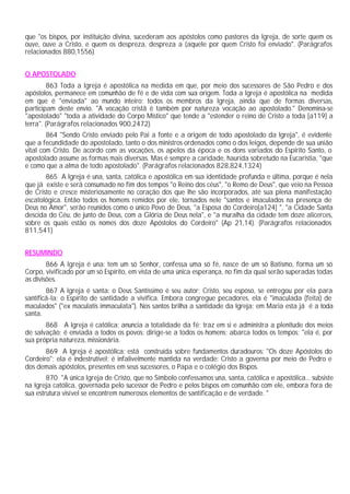 que "os bispos, por instituição divina, sucederam aos apóstolos como pastores da Igreja, de sorte quem os
ouve, ouve a Cristo, e quem os despreza, despreza a (aquele por quem Cristo foi enviado". (Parágrafos
relacionados 880,1556)


O APOSTOLADO
         863 Toda a Igreja é apostólica na medida em que, por meio dos sucessores de São Pedro e dos
apóstolos, permanece em comunhão de fé e de vida com sua origem. Toda a Igreja é apostólica na medida
em que é "enviada" ao mundo inteiro; todos os membros da Igreja, ainda que de formas diversas,
participam deste envio. "A vocação cristã é também por natureza vocação ao apostolado." Denomina-se
"apostolado" "toda a atividade do Corpo Místico" que tende a "estender o reino de Cristo a toda [a119] a
terra". (Parágrafos relacionados 900,2472)
        864 "Sendo Cristo enviado pelo Pai a fonte e a origem de todo apostolado da Igreja", é evidente
que a fecundidade do apostolado, tanto o dos ministros ordenados como o dos leigos, depende de sua união
vital com Cristo. De acordo com as vocações, os apelos da época e os dons variados do Espírito Santo, o
apostolado assume as formas mais diversas. Mas é sempre a caridade, haurida sobretudo na Eucaristia, "que
e como que a alma de todo apostolado". (Parágrafos relacionados 828,824,1324)
       865 A Igreja é una, santa, católica e apostólica em sua identidade profunda e última, porque é nela
que já existe e será consumado no fim dos tempos "o Reino dos céus", "o Remo de Deus", que veio na Pessoa
de Cristo e cresce misteriosamente no coração dos que lhe são incorporados, até sua plena manifestação
escatológica. Então todos os homens remidos por ele, tornados nele "santos e imaculados na presença de
Deus no Amor", serão reunidos como o único Povo de Deus, "a Esposa do Cordeiro[a124] ", "a Cidade Santa
descida do Céu, de junto de Deus, com a Glória de Deus nela", e "a muralha da cidade tem doze alicerces,
sobre os quais estão os nomes dos doze Apóstolos do Cordeiro" (Ap 21,14). (Parágrafos relacionados
811,541)


RESUMINDO
        866 A Igreja é una: tem um só Senhor, confessa uma só fé, nasce de um só Batismo, forma um só
Corpo, vivificado por um só Espírito, em vista de uma única esperança, no fim da qual serão superadas todas
as divisões.
        867 A Igreja é santa: o Deus Santíssimo é seu autor; Cristo, seu esposo, se entregou por ela para
santificá-la; o Espírito de santidade a vivifica. Embora congregue pecadores, ela é "imaculada (feita) de
maculados" ("ex maculatis immaculata"). Nos santos brilha a santidade da Igreja; em Maria esta já é a toda
santa.
       868 A Igreja é católica: anuncia a totalidade da fé; traz em si e administra a plenitude dos meios
de salvação; é enviada a todos os povos; dirige-se a todos os homens; abarca todos os tempos; "ela é, por
sua própria natureza, missionária.
       869 A Igreja é apostólica: está construída sobre fundamentos duradouros: "Os doze Apóstolos do
Cordeiro"; ela é indestrutível; é infalivelmente mantida na verdade: Cristo a governa por meio de Pedro e
dos demais apóstolos, presentes em seus sucessores, o Papa e o colégio dos Bispos.
        870 "A única Igreja de Cristo, que no Símbolo confessamos una, santa, católica e apostólica... subsiste
na Igreja católica, governada pelo sucessor de Pedro e pelos bispos em comunhão com ele, embora fora de
sua estrutura visível se encontrem numerosos elementos de santificação e de verdade. "
 