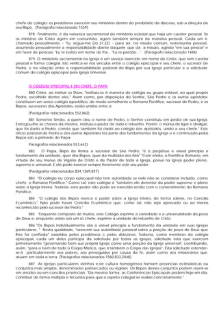 chefe do colégio; os presbíteros exercem seu ministério dentro do presbitério da diocese, sob a direção de
seu Bispo. (Parágrafo relacionado 1559)
       878 Finalmente, é da natureza sacramental do ministério eclesial que haja um caráter pessoal. Se
os ministros de Cristo agem em comunhão, agem também sempre de maneira pessoal. Cada um é
chamado pessoalmente - "Tu, segue-me (Jo 21,22) - para ser, na missão comum, testemunha pessoal,
assumindo pessoalmente a responsabilidade diante daquele que dá a missão, agindo "em sua pessoa" e
em favor de pessoas: "Eu te batizo em nome do Pai... "Eu te perdôo...”. (Parágrafo relacionado 1484)
       879 O ministério sacramental na Igreja é um serviço exercido em nome de Cristo, que tem caráter
pessoal e forma colegial. Isto verifica-se nos vínculos entre o colégio episcopal e seu chefe, o sucessor de
Pedro, e na relação entre a responsabilidade pastoral do Bispo por sua Igreja particular e a solicitude
comum do colégio episcopal pela Igreja Universal.


       O COLÉGIO EPISCOPAL E SEU CHEFE, O PAPA
        880 Cristo, ao instituir os Doze, "instituiu-os à maneira de colégio ou grupo estável, ao qual propôs
Pedro, escolhido dentre eles." Assim como, por disposição do Senhor, São Pedro e os outros apóstolos
constituem um único colégio apostólico, de modo semelhante o Romano Pontífice, sucessor de Pedro, e os
Bispos, sucessores dos Apóstolos, estão unidos entre si.
       (Parágrafos relacionados 552,862)
        881 Somente Simão, a quem deu o nome de Pedro, o Senhor constituiu em pedra de sua Igreja.
Entregou-lhe as chaves da mesma, instituiu-o pastor de todo o rebanho. Porém, o múnus de ligar e desligar,
que foi dado a Pedro, consta que também foi dado ao colégio dos apóstolos, unido a seu chefe." Este
oficio pastoral de Pedro e dos outros Apóstolos faz parte dos fundamentos da Igreja e é continuado pelos
Bispos sob o primado do Papa.
       Parágrafos relacionados 553,642)
       882    O Papa, Bispo de Roma e sucessor de São Pedro, "é o perpétuo e visível princípio e
fundamento da unidade, quer dos Bispos, quer da multidão dos fiéis" "Com efeito, o Pontífice Romano, em
virtude de seu múnus de Vigário de Cristo e de Pastor de toda a Igreja, possui na Igreja poder pleno,
supremo e universal. E ele pode exercer sempre livremente este seu poder.
       (Parágrafos relacionados 834,1369,837)
        883 "O colégio ou corpo episcopal não tem autoridade se nele não se considerar incluído, como
chefe, o Romano Pontífice." Como tal, este colégio é "também ele detentor do poder supremo e pleno
sobre a Igreja inteira. Todavia, este poder não pode ser exercido senão com o consentimento do Romano
Pontífice.
      884 "O colégio dos Bispos exerce o poder sobre a Igreja inteira, de forma solene, no Concílio
Ecumênico." Não pode haver Concílio Ecumênico que, como tal, não seja aprovado ou ao menos
reconhecido pelo sucessor de Pedro."
      885 "Enquanto composto de muitos, este Colégio exprime a variedade e a universalidade do povo
de Deus e, enquanto unido sob um só chefe, exprime a unidade do rebanho de Cristo.
        886 "Os Bispos individualmente são o visível princípio e fundamento da unidade em suas Igrejas
particulares. " Nesta qualidade, "exercem sua autoridade pastoral sobre a porção do povo de Deus que
lhes foi confiada" assistidos pelos presbíteros c pelos diáconos. Todavia, como membros do colégio
episcopal, cada um deles participa da solicitude por todas as Igrejas, solicitude esta que exercem
primeiramente "governando bem sua própria Igreja como uma porção da Igreja universal", contribuindo,
assim, "para o bem de todo o Corpo Místico, que é também o Corpo das Igrejas". Esta solicitude estender-
se-á particularmente aos pobres, aos perseguidos por causa da fé, assim como aos missionários que
atuam em toda a terra. (Parágrafos relacionados 1560,833,2448)
       887 As Igrejas particulares vizinhas e de cultura homogênea formam províncias eclesiásticas ou
conjuntos mais amplos, denominados patriarcados ou regiões Os Bispos desses conjuntos podem reunir-se
em sínodos ou em concílios provinciais. "Da mesma forma, as Conferências Episcopais podem hoje em dia,
contribuir de forma múltipla e fecunda para que o espírito colegial se realize concretamente."
 
