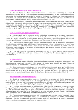 CONSELHOS EVANGÉLICOS, VIDA CONSAGRADA
       915 Os conselhos evangélicos, em sua multiplicidade, são propostos a todo discípulo de Cristo. A
perfeição da caridade à qual todos os fiéis são chamados comporta para os que assumem livremente o
chamado à vida consagrada a obrigação de praticar, a castidade no celibato pelo Reino, a pobreza e a
obediência. E a profissão desses conselhos em um estado de vida estável reconhecido pela Igreja que
caracteriza a "vida consagrada" a Deus. (Parágrafos relacionados 1973-1974)
         916 O estado da vida consagrada aparece, portanto, como uma das maneiras de conhecer uma
consagração "mais íntima", que se radica no Batismo e se dedica totalmente a Deus. Na vida consagrada,
os fiéis de Cristo se propõem, sob a moção do Espírito Santo, seguir a Cristo mais de perto, doar-se a Deus
amado acima de tudo e, procurando alcançar a perfeição da caridade a serviço do Reino, significar e
anunciar na Igreja a glória do mundo futuro. (Parágrafos relacionados 2687,933)


       UMA GRANDE ÁRVORE, DE MÚLTIPLOS RAMOS
         917 Disso resultou que, como numa árvore frondosa e admiravelmente variegada na seara do
Senhor - e isto em virtude do germe divinamente plantado -, floresceram as diversas modalidades da vida
solitária ou comum, assim como as várias famílias quais vão aumentando tanto para proveito dos próprios
membros quanto para o bem de todo o Corpo de Cristo." (Parágrafo relacionado 2684)
       918 "Desde os primórdios da Igreja existiram homens e mulheres que se propuseram, pela prática
dos conselhos evangélicos, seguir a Cristo com maior liberdade e imitá-lo mais de perto, e levaram, cada
qual a seu modo, uma vida consagrada a Deus. Dentre eles, muitos, por inspiração do Espírito Santo, ou
passaram a vida na solidão ou fundaram famílias religiosas, que a Igreja, de boa vontade, recebeu e
aprovou com sua autoridade."
       919    Os Bispos hão de empenhar-se sempre em discernir os novos dons de vida consagrada
confiados pelo Espírito Santo à sua Igreja; a aprovação de novas formas de vida consagrada é reservada
à Sé Apostólica.


       A VIDA EREMÍTICA
      920 Embora nem sempre professem publicamente os três conselhos evangélicos, os eremitas, "por
uma separação mais rígida do mundo, pelo silêncio da solidão, pela assídua oração e penitência,
consagram a vida ao louvor de Deus e à salvação do mundo.
       921 Os eremitas mostram a cada um este aspecto interior do mistério da Igreja, que é a intimidade
pessoal com Cristo. Escondida aos olhos dos homens, a vida do eremita é pregação silenciosa daquele ao
qual entregou sua vida, pois é tudo para Ele. É um chamado peculiar a encontrar no deserto,
precisamente no combate espiritual, a glória do Crucificado. (Parágrafos relacionados 2719,2015)


       AS VIRGENS E AS VIÚVAS CONSAGRADAS
       922 Desde os tempos apostólicos, virgens e viúvas cristãs , chamadas pelo Senhor a apegar-se a
Ele sem partilha em uma liberdade maior de coração, de corpo e de espírito, tomaram a decisão,
aprovada pela Igreja, de viver respectivamente no estado de virgindade ou de castidade perpétua "por
causa do Reino dos Céus" (Mt 19,12). (Parágrafo relacionado 1618-1620)
        923 "Emitindo o santo propósito de seguir a Cristo mais de perto, [as Virgens] são consagradas a
Deus pelo Bispo diocesano segundo o rito litúrgico aprovado, misticamente desposadas com Cristo, Filho
de Deus, e dedicadas ao serviço da Igreja ." Por este rito solene ("Consecratio virginum"), "a virgem é
constituída pessoa consagrada, sinal transcendente do amor da Igreja a Cristo, imagem escatológica
desta Esposa do Céu e da vida futura ". (Parágrafos relacionados 1537,1672)
       924 "Acrescentada às outras formas de vida consagrada", a ordem das virgens constitui a mulher
que vive no mundo (ou a monja) na oração, na penitência, no serviço a seus irmãos e no trabalho
apostólico, conforme o estado e os carismas respectivos oferecidos a cada uma. As virgens consagradas
podem associar-se para guardar mais fielmente seus propósitos.
 