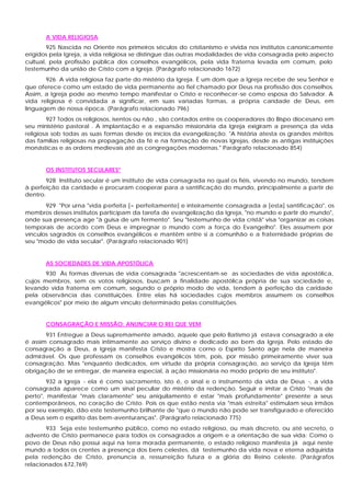 A VIDA RELIGIOSA
        925 Nascida no Oriente nos primeiros séculos do cristianismo e vivida nos institutos canonicamente
erigidos pela Igreja, a vida religiosa se distingue das outras modalidades de vida consagrada pelo aspecto
cultual, pela profissão pública dos conselhos evangélicos, pela vida fraterna levada em comum, pelo
testemunho da união de Cristo com a Igreja. (Parágrafo relacionado 1672)
       926 A vida religiosa faz parte do mistério da Igreja. É um dom que a Igreja recebe de seu Senhor e
que oferece como um estado de vida permanente ao fiel chamado por Deus na profissão dos conselhos.
Assim, a Igreja pode ao mesmo tempo manifestar o Cristo e reconhecer-se como esposa do Salvador. A
vida religiosa é convidada a significar, em suas variadas formas, a própria caridade de Deus, em
linguagem de nossa época. (Parágrafo relacionado 796)
        927 Todos os religiosos, isentos ou não , são contados entre os cooperadores do Bispo diocesano em
seu ministério pastoral . A implantação e a expansão missionária da Igreja exigiram a presença da vida
religiosa sob todas as suas formas desde os inícios da evangelização. "A história atesta os grandes méritos
das famílias religiosas na propagação da fé e na formação de novas Igrejas, desde as antigas instituições
monásticas e as ordens medievais até as congregações modernas." Parágrafo relacionado 854)


       OS INSTITUTOS SECULARES"
        928 Instituto secular é um instituto de vida consagrada no qual os fiéis, vivendo no mundo, tendem
à perfeição da caridade e procuram cooperar para a santificação do mundo, principalmente a partir de
dentro.
       929 "Por urna "vida perfeita [= perfeitamente] e inteiramente consagrada a [esta] santificação", os
membros desses institutos participam da tarefa de evangelização da Igreja, "no mundo e partir do mundo",
onde sua presença age "à guisa de um fermento". Seu "testemunho de vida cristã" visa "organizar as coisas
temporais de acordo com Deus e impregnar o mundo com a força do Evangelho". Eles assumem por
vínculos sagrados os conselhos evangélicos e mantêm entre si a comunhão e a fraternidade próprias de
seu "modo de vida secular". (Parágrafo relacionado 901)


       AS SOCIEDADES DE VIDA APOSTÓLICA
       930 Às formas diversas de vida consagrada "acrescentam-se as sociedades de vida apostólica,
cujos membros, sem os votos religiosos, buscam a finalidade apostólica própria de sua sociedade e,
levando vida fraterna em comum, segundo o próprio modo de vida, tendem à perfeição da caridade
pela observância das constituições. Entre elas há sociedades cujos membros assumem os conselhos
evangélicos" por meio de algum vínculo determinado pelas constituições.


       CONSAGRAÇÃO E MISSÃO: ANUNCIAR O REI QUE VEM
       931 Entregue a Deus supremamente amado, aquele que pelo Batismo já estava consagrado a ele
é assim consagrado mais intimamente ao serviço divino e dedicado ao bem da Igreja. Pelo estado de
consagração a Deus, a Igreja manifesta Cristo e mostra corno o Espírito Santo age nela de maneira
admirável. Os que professam os conselhos evangélicos têm, pois, por missão primeiramente viver sua
consagração. Mas "enquanto dedicados, em virtude da própria consagração, ao serviço da Igreja têm
obrigação de se entregar, de maneira especial, à ação missionária no modo próprio de seu instituto".
        932 a Igreja - ela é como sacramento, isto é, o sinal e o instrumento da vida de Deus -, a vida
consagrada aparece como um sinal peculiar do mistério da redenção. Seguir e imitar a Cristo "mais de
perto", manifestar "mais claramente" seu aniquilamento é estar "mais profundamente" presente a seus
contemporâneos, no coração de Cristo. Pois os que estão nesta via "mais estreita" estimulam seus irmãos
por seu exemplo, dão este testemunho brilhante de "que o mundo não pode ser transfigurado e oferecido
a Deus sem o espírito das bem-aventuranças". (Parágrafo relacionado 775)
       933 Seja este testemunho público, como no estado religioso, ou mais discreto, ou até secreto, o
advento de Cristo permanece para todos os consagrados a origem e a orientação de sua vida: Como o
povo de Deus não possui aqui na terra morada permanente, o estado religioso manifesta já aqui neste
mundo a todos os crentes a presença dos bens celestes, dá testemunho da vida nova e eterna adquirida
pela redenção de Cristo, prenuncia a, ressurreição futura e a glória do Reino celeste. (Parágrafos
relacionados 672,769)
 