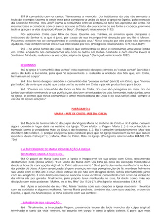957 A comunhão com os santos. "Veneramos a memória dos habitantes do céu não somente a
título de exemplo; fazemo-lo ainda mais para corroborar a união de toda a Igreja no Espírito, pelo exercício
da caridade fraterna. Pois, assim como a comunhão entre os cristãos da terra nos aproxima de Cristo, da
mesma forma o consórcio com os santos nos une a Cristo, do qual como de sua fonte e cabeça, promana
toda a graça e a vida do próprio Povo de Deus". (Parágrafo relacionado 1173)
       Nós adoramos Cristo qual Filho de Deus. Quanto aos mártires, os amamos quais discípulos e
imitadores do Senhor e, o que é justo, por causa de sua incomparável devoção por seu Rei e Mestre.
Possamos também nós ser companheiros e condiscípulos seus." Nossa oração por eles pode não somente
ajudá-los, mas também tornar eficaz sua intercessão por nos. (Parágrafos relacionados 1371,1032,1689)
        959 ... na única família de Deus. "Todos os que somos filhos de Deus e constituímos uma única família
em Cristo, enquanto nos comunicamos uns com os outros em mútua caridade e num mesmo louvor à
Santíssima Trindade, realizamos a vocação própria da Igreja." (Parágrafo relacionado 1027)


       RESUMINDO
      960 A Igreja é "comunhão dos santos": esta expressão designa primeiro as "coisas santas" (sancta) e
antes de tudo a Eucaristia, pela qual "é representada e realizada a unidade dos fiéis que, em Cristo,
formam um só corpo"
       961 Este termo designa também a comunhão das "pessoas santas" (sancti) em Cristo, que "morreu
por todos", de sorte que aquilo que cada um faz ou sofre em Cristo e por ele produz fruto para todos.
        962 "Cremos na comunhão de todos os fiéis de Cristo, dos que são peregrinos na terra, dos de
juntos que estão terminando a sua purificação, dos bem-aventurados do céu, formando, todos juntos, uma
só Igreja, e cremos que nesta comunhão o amor misericordioso de Deus e de seus santos está sempre à
escuta de nossas orações."


                                               PARÁGRAFO 6
                                 MARIA - MÃE DE CRISTO, MÃE DA IGREJA


      963 Depois de termos falado do papel da Virgem Maria no mistério de Cristo e do Espírito, convém
agora considerar lugar dela no mistério da Igreja. "Com efeito, a Virgem Maria (...) é reconhecida e
honrada como a verdadeira Mãe de Deus e do Redentor. (...). Ela é também verdadeiramente 'Mãe dos
membros [de Cristo] (...), porque cooperou pela caridade para que na Igreja nascessem os fiéis que são os
membros desta Cabeça'." (...) Maria, Mãe de Cristo, Mãe da Igreja. (Parágrafos relacionados 484-507,721-
726)


       I. A MATERNIDADE DE MARIA COM RELAÇÃO À IGREJA
       TOTALMENTE UNIDA A SEU FILHO...
        964 O papel de Maria para com a Igreja é inseparável de sua união com Cristo, decorrendo
diretamente dela (dessa união), "Esta união de Maria com seu Filho na obra da salvação manifesta-se
desde a hora da concepção virginal de Cristo até sua morte." Ela é particularmente manifestada na hora
da paixão de Jesus: A bem-aventurada Virgem avançou em sua peregrinação de fé, manteve fielmente
sua união com o Filho até a cruz, onde esteve de pé não sem desígnio divino, sofreu intensamente junto
com seu unigênito. E com ânimo materno se associou a seu sacrifício, consentindo com amor na imolação
da vítima ela por gerada. Finalmente, pelo próprio Jesus moribundo na cruz, foi dada como mãe ao
discípulo com estas palavras: "Mulher, eis aí teu filho" (Jo 19,26-27). (Parágrafos relacionados 534,618)
         965 Após a ascensão de seu Filho, Maria "assistiu com suas orações a Igreja nascente”. Reunida
com os apóstolos e algumas mulheres, "vemos Maria pedindo, também ela, com suas orações, o dom do
Espírito, o qual, na Anunciação, a tinha coberto com sua sombra".


       ...TAMBÉM EM SUA ASSUNÇÃO...
       966 "Finalmente, a Imaculada Virgem, preservada imune de toda mancha da culpa original,
terminado o curso da vida terrestre, foi assunta em corpo e alma à glória celeste. E para que mais
 